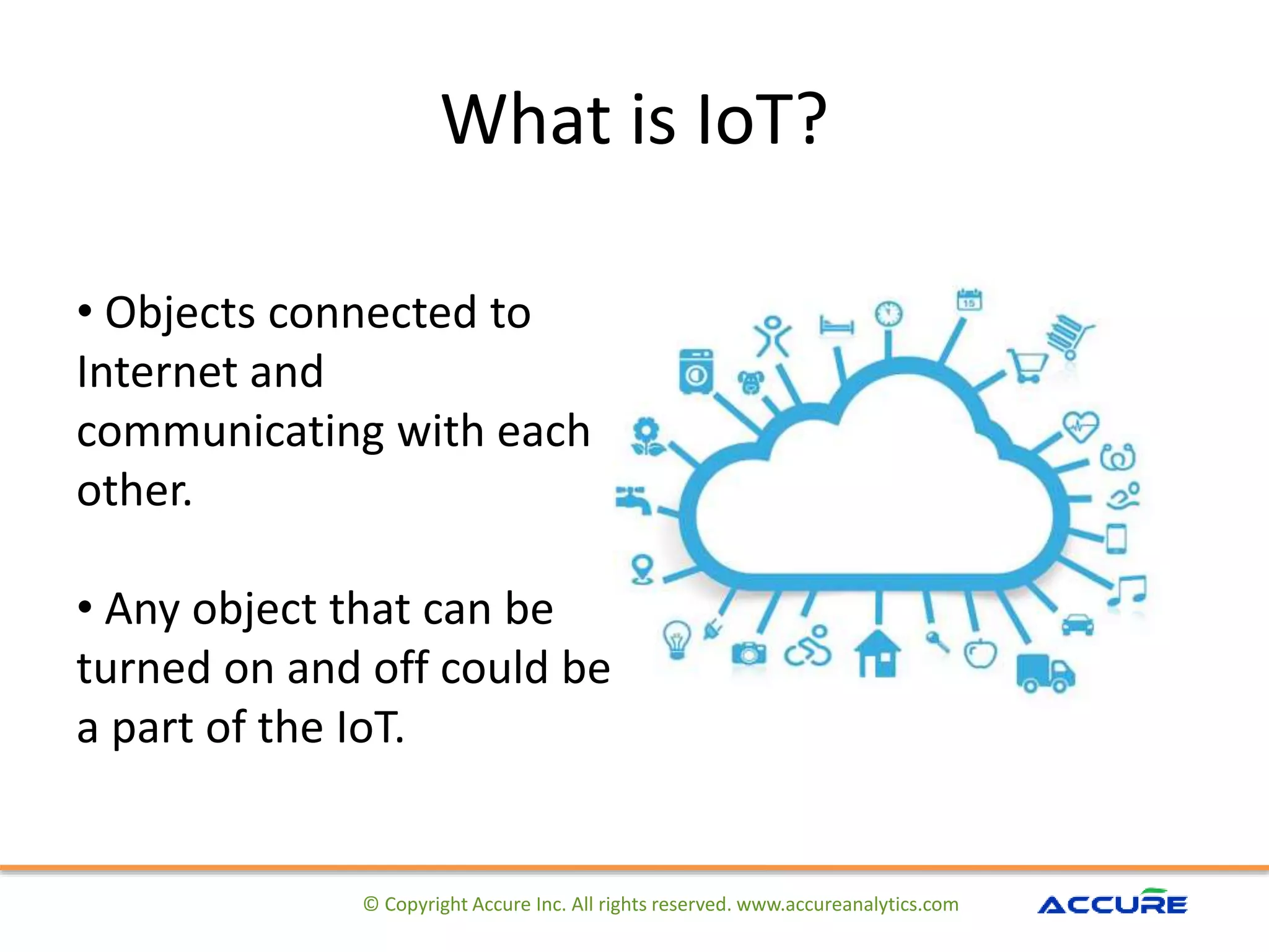 What is IoT?
© Copyright Accure Inc. All rights reserved. www.accureanalytics.com
• Objects connected to
Internet and
communicating with each
other.
• Any object that can be
turned on and off could be
a part of the IoT.
 