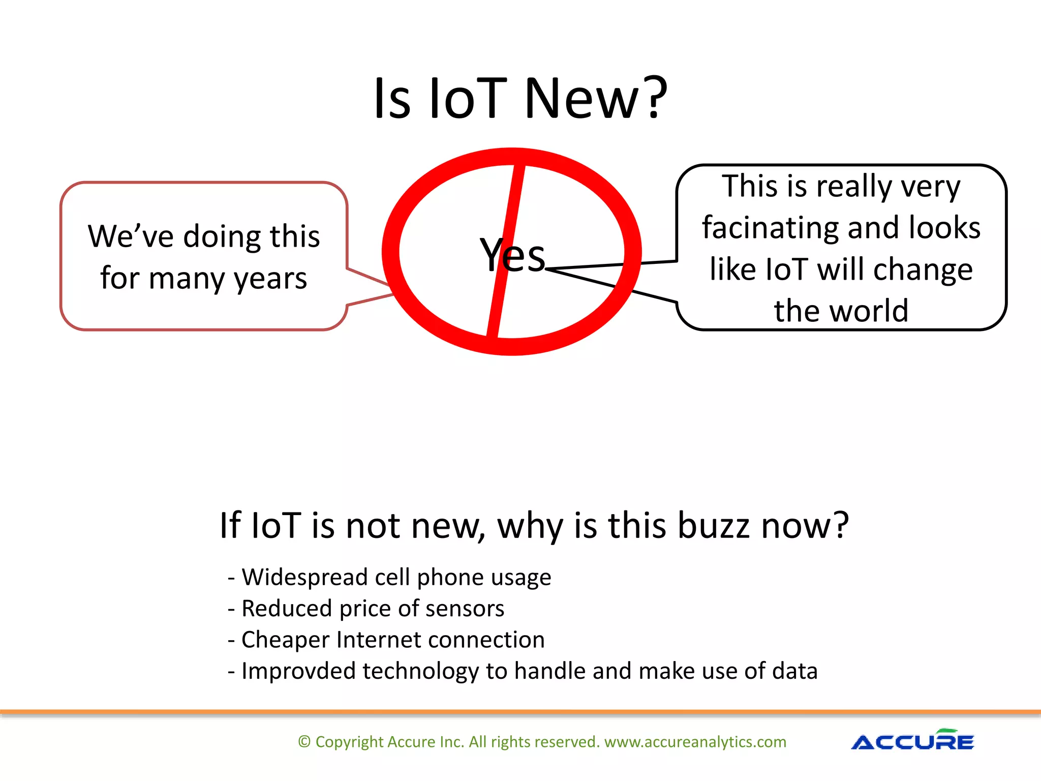 Is IoT New?
© Copyright Accure Inc. All rights reserved. www.accureanalytics.com
We’ve doing this
for many years
Yes
This is really very
facinating and looks
like IoT will change
the world
If IoT is not new, why is this buzz now?
- Widespread cell phone usage
- Reduced price of sensors
- Cheaper Internet connection
- Improvded technology to handle and make use of data
 
