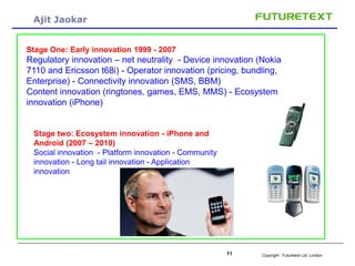 Copyright : Futuretext Ltd. London11
Ajit Jaokar
Stage One: Early innovation 1999 - 2007
Regulatory innovation – net neutrality - Device innovation (Nokia
7110 and Ericsson t68i) - Operator innovation (pricing, bundling,
Enterprise) - Connectivity innovation (SMS, BBM)
Content innovation (ringtones, games, EMS, MMS) - Ecosystem
innovation (iPhone)
Stage two: Ecosystem innovation - iPhone and
Android (2007 – 2010)
Social innovation - Platform innovation - Community
innovation - Long tail innovation - Application
innovation
 