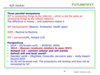 Copyright : Futuretext Ltd. London17
Ajit Jaokar
Three parallel ecosystems
IOT is connecting things to the Internet – which is not the same as
connecting things to the cellular network!
The difference is money .. and customers realise it
IOT local/personal (iBeacon, Kickstarter, Health apps)
M2M – Machine to Machine
IOT – pervasive(5G, Hotspot 2.0)
Perspectives
• 2014 – 2015(radio conf) – 2020(5G, 2020)
• 2014 – iBeacon (motivate retailers to open WiFi)
• Hotspot 2.0 – connect cellular and wifi worlds
• Default wifi and local world?
• Operator world – (Big)Data, Corporate, pervasive apps – really happen
beyond 2020
• So 5G will be timed well. The ecosystems will develop and they will be
connected by 5G
 
