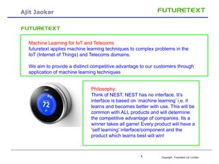 Copyright : Futuretext Ltd. London1
Ajit Jaokar
-
Machine Learning for IoT and Telecoms
futuretext applies machine learning techniques to complex problems in the
IoT (Internet of Things) and Telecoms domains.
We aim to provide a distinct competitive advantage to our customers through
application of machine learning techniques
Philosophy:
Think of NEST. NEST has no interface. It’s
interface is based on ‘machine learning’ i.e. it
learns and becomes better with use. This will be
common with ALL products and will determine
the competitive advantage of companies. Its a
winner takes all game! Every product will have a
‘self learning’ interface/component and the
product which learns best will win!
 