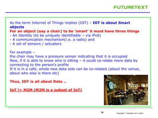 Copyright : Futuretext Ltd. London19
As the term Internet of Things implies (IOT) – IOT is about Smart
objects
For an object (say a chair) to be ‘smart’ it must have three things
- An Identity (to be uniquely identifiable – via iPv6)
- A communication mechanism(i.e. a radio) and
- A set of sensors / actuators
For example –
the chair may have a pressure sensor indicating that it is occupied
Now, if it is able to know who is sitting – it could co-relate more data by
connecting to the person’s profile
If it is in a cafe, whole new data sets can be co-related (about the venue,
about who else is there etc)
Thus, IOT is all about Data ..
IoT != M2M (M2M is a subset of IoT)
 
