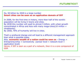 Copyright : Futuretext Ltd. London21
So, 50 billion by 2020 is a large number
Smart cities can be seen as an application domain of IOT
In 2008, for the first time in history, more than half of the world’s
population will be living in towns and cities.
By 2030 this number will swell to almost 5 billion, with urban growth
concentrated in Africa and Asia with many mega-cities(10 million +
inhabitants).
By 2050, 70% of humanity will live in cities.
That’s a profound change and will lead to a different management approach
than what is possible today
Also, economic wealth of a nation could be seen as – Energy +
Entrepreneurship + Connectivity (sensor level + network level +
application level)
Hence, if IOT is seen as a part of a network, then it is a core component of
GDP.
 