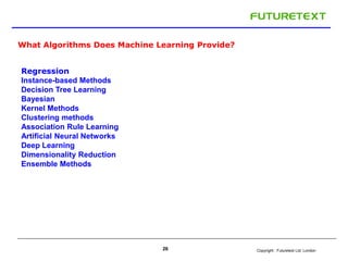 Copyright : Futuretext Ltd. London26
What Algorithms Does Machine Learning Provide?
Regression
Instance-based Methods
Decision Tree Learning
Bayesian
Kernel Methods
Clustering methods
Association Rule Learning
Artificial Neural Networks
Deep Learning
Dimensionality Reduction
Ensemble Methods
 