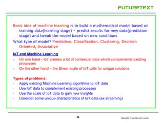 Copyright : Futuretext Ltd. London
Basic idea of machine learning is to build a mathematical model based on
training data(learning stage) – predict results for new data(prediction
stage) and tweak the model based on new conditions
What type of model? Predicitive, Classification, Clustering, Decision
Oriented, Associative
IoT and Machine Learning
 On one hand - IoT creates a lot of contextual data which complements existing
processes
 On the other hand – the Sheer scale of IoT calls for unique solutions
Types of problems:
• Apply existing Machine Learning algorithms to IoT data
• Use IoT data to complement existing processes
• Use the scale of IoT data to gain new insights
• Consider some unique characteristics of IoT data (ex streaming)
28
 
