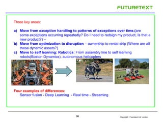 Copyright : Futuretext Ltd. London30
Three key areas:
a) Move from exception handling to patterns of exceptions over time.(are
some exceptions occurring repeatedly? Do I need to redsign my product, Is that a
new product?) –
b) Move from optimization to disruption – ownership to rental ship (Where are all
these dynamic assets?)
c) Move to self learning: Robotics: From assembly line to self learning
robots(Boston Dynamics), autonomous helicopters
Four examples of differences:
Sensor fusion - Deep Learning - Real time - Streaming
 