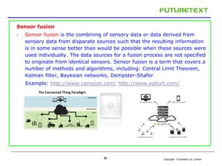 Copyright : Futuretext Ltd. London
Sensor fusion
 Sensor fusion is the combining of sensory data or data derived from
sensory data from disparate sources such that the resulting information
is in some sense better than would be possible when these sources were
used individually. The data sources for a fusion process are not specified
to originate from identical sensors. Sensor fusion is a term that covers a
number of methods and algorithms, including: Central Limit Theorem,
Kalman filter, Bayesian networks, Dempster-Shafer
Example: http://www.camgian.com/ http://www.egburt.com/
31
 