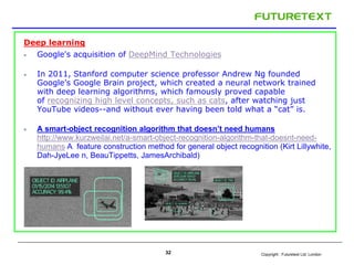 Copyright : Futuretext Ltd. London
Deep learning
 Google's acquisition of DeepMind Technologies
 In 2011, Stanford computer science professor Andrew Ng founded
Google’s Google Brain project, which created a neural network trained
with deep learning algorithms, which famously proved capable
of recognizing high level concepts, such as cats, after watching just
YouTube videos--and without ever having been told what a “cat” is.
 A smart-object recognition algorithm that doesn’t need humans
http://www.kurzweilai.net/a-smart-object-recognition-algorithm-that-doesnt-need-
humans A feature construction method for general object recognition (Kirt Lillywhite,
Dah-JyeLee n, BeauTippetts, JamesArchibald)
32
 
