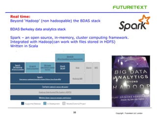 Copyright : Futuretext Ltd. London33
Real time:
Beyond ‘Hadoop’ (non hadoopable) the BDAS stack
BDAS Berkeley data analytics stack
Spark – an open source, in-memory, cluster computing framework.
Integrated with Hadoop(can work with files stored in HDFS)
Written in Scala
 