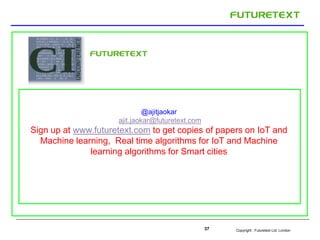 Copyright : Futuretext Ltd. London37
@ajitjaokar
ajit.jaokar@futuretext.com
Sign up at www.futuretext.com to get copies of papers on IoT and
Machine learning, Real time algorithms for IoT and Machine
learning algorithms for Smart cities
 