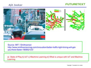 Copyright : Futuretext Ltd. London
Ajit Jaokar
-
Source: MIT / Smithsonian
http://www.smithsonianmag.com/innovation/better-traffic-light-timing-will-get-
you-there-faster-180952123/
a) State of Play b) IoT c) Machine Learning d) What is unique with IoT and Machine
Learning
 