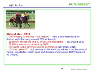 Copyright : 10 Futuretext Ltd. London 
Ajit Jaokar 
State of play - 2014 
• Our industry is exciting – but mature - Now a two horse race for 
devices with Samsung around 70% of Android 
• Spectrum allocations and ‘G’ cycles are predictable - 5G around 2020 
• 50 billion connected devices by 2020 
• ITU world Radio communications Conference, November 2015. 
• IOT has taken off .. not because of EU and Corp efforts – but because of 
Mobile, kickstarter, health apps and iBeacon and ofcourse NEST(acquired 
by Google) 
 