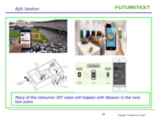 Copyright : 13 Futuretext Ltd. London 
Ajit Jaokar 
Many of the consumer IOT cases will happen with iBeacon in the next 
two years 
 