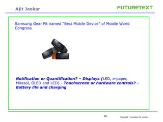 Copyright : 15 Futuretext Ltd. London 
Ajit Jaokar 
Samsung Gear Fit named “Best Mobile Device” of Mobile World 
Congress 
Notification or Quantification? – Displays (LED, e-paper, 
Mirasol, OLED and LCD) - Touchscreen or hardware controls? - 
Battery life and charging 
 