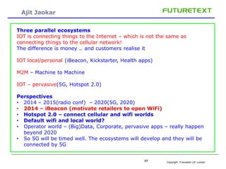Copyright : 17 Futuretext Ltd. London 
Ajit Jaokar 
Three parallel ecosystems 
IOT is connecting things to the Internet – which is not the same as 
connecting things to the cellular network! 
The difference is money .. and customers realise it 
IOT local/personal (iBeacon, Kickstarter, Health apps) 
M2M – Machine to Machine 
IOT – pervasive(5G, Hotspot 2.0) 
Perspectives 
• 2014 – 2015(radio conf) – 2020(5G, 2020) 
• 2014 – iBeacon (motivate retailers to open WiFi) 
• Hotspot 2.0 – connect cellular and wifi worlds 
• Default wifi and local world? 
• Operator world – (Big)Data, Corporate, pervasive apps – really happen 
beyond 2020 
• So 5G will be timed well. The ecosystems will develop and they will be 
connected by 5G 
 