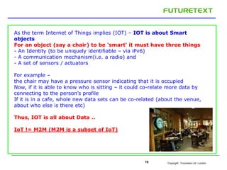 As the term Internet of Things implies (IOT) – IOT is about Smart 
objects 
For an object (say a chair) to be ‘smart’ it must have three things 
- An Identity (to be uniquely identifiable – via iPv6) 
- A communication mechanism(i.e. a radio) and 
- A set of sensors / actuators 
For example – 
the chair may have a pressure sensor indicating that it is occupied 
Now, if it is able to know who is sitting – it could co-relate more data by 
connecting to the person’s profile 
If it is in a cafe, whole new data sets can be co-related (about the venue, 
about who else is there etc) 
Copyright : 19 Futuretext Ltd. London 
Thus, IOT is all about Data .. 
IoT != M2M (M2M is a subset of IoT) 
 