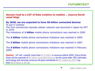 Sensors lead to a LOT of Data (relative to mobile) .. (source David 
wood blog) 
By 2020, we are expected to have 50 billion connected devices 
To put in context: 
The first commercial citywide cellular network was launched in Japan by NTT 
in 1979 
The milestone of 1 billion mobile phone connections was reached in 2002 
The 2 billion mobile phone connections milestone was reached in 2005 
The 3 billion mobile phone connections milestone was reached in 2007 
The 4 billion mobile phone connections milestone was reached in February 
2009. 
Gartner: IoT will unearth more than $1.9 trillion in revenue before 2020; Cisco thinks 
there will be upwards of 50 billion connected devices by the same date; IDC estimates 
technology and services revenue will grow worldwide to $7.3 trillion by 2017 (up 
from $4.8 trillion in 2012). 
Copyright : 20 Futuretext Ltd. London 
 