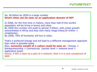 So, 50 billion by 2020 is a large number 
Smart cities can be seen as an application domain of IOT 
In 2008, for the first time in history, more than half of the world’s 
population will be living in towns and cities. 
By 2030 this number will swell to almost 5 billion, with urban growth 
concentrated in Africa and Asia with many mega-cities(10 million + 
inhabitants). 
By 2050, 70% of humanity will live in cities. 
That’s a profound change and will lead to a different management approach 
than what is possible today 
Also, economic wealth of a nation could be seen as – Energy + 
Entrepreneurship + Connectivity (sensor level + network level + 
application level) 
Hence, if IOT is seen as a part of a network, then it is a core component of 
GDP. 
Copyright : 21 Futuretext Ltd. London 
 