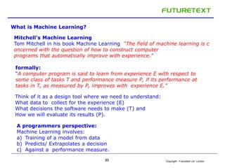 Copyright : 23 Futuretext Ltd. London 
What is Machine Learning? 
Mitchell's Machine Learning 
Tom Mitchell in his book Machine Learning “The field of machine learning is c 
oncerned with the question of how to construct computer 
programs that automatically improve with experience.” 
formally: 
“A computer program is said to learn from experience E with respect to 
some class of tasks T and performance measure P, if its performance at 
tasks in T, as measured by P, improves with experience E.” 
Think of it as a design tool where we need to understand: 
What data to collect for the experience (E) 
What decisions the software needs to make (T) and 
How we will evaluate its results (P). 
A programmers perspective: 
Machine Learning involves: 
a) Training of a model from data 
b) Predicts/ Extrapolates a decision 
c) Against a performance measure. 
 