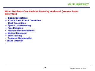 What Problems Can Machine Learning Address? (source Jason 
Brownlee) 
Copyright : 24 Futuretext Ltd. London 
● Spam Detection: 
● Credit Card Fraud Detection 
• Digit Recognition: 
● Speech Understanding: 
● Face Detection: 
• Product Recommendation: 
● Medical Diagnosis: 
● Stock Trading: 
• Customer Segmentation 
• Shape Detection 
. 
 