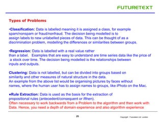 Copyright : 25 Futuretext Ltd. London 
Types of Problems 
•Classification: Data is labelled meaning it is assigned a class, for example 
spam/nonspam or fraud/nonfraud. The decision being modelled is to 
assign labels to new unlabelled pieces of data. This can be thought of as a 
discrimination problem, modelling the differences or similarities between groups. 
•Regression: Data is labelled with a real value rather 
than a label. Examples that are easy to understand are time series data like the price of 
a stock over time. The decision being modelled is the relationships between 
inputs and outputs. 
Clustering: Data is not labelled, but can be divided into groups based on 
similarity and other measures of natural structure in the data. 
An example from the above list would be organising pictures by faces without 
names, where the human user has to assign names to groups, like iPhoto on the Mac. 
●Rule Extraction: Data is used as the basis for the extraction of 
propositional rules (antecedent/consequent or ifthen). 
Often necessary to work backwards from a Problem to the algorithm and then work with 
Data. Hence, you need a depth of domain experience and also algorithm experience 
 