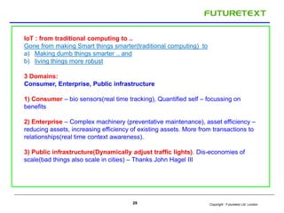 IoT : from traditional computing to .. 
Gone from making Smart things smarter(traditional computing) to 
a) Making dumb things smarter .. and 
b) living things more robust 
3 Domains: 
Consumer, Enterprise, Public infrastructure 
1) Consumer – bio sensors(real time tracking), Quantified self – focussing on 
benefits 
2) Enterprise – Complex machinery (preventative maintenance), asset efficiency – 
reducing assets, increasing efficiency of existing assets. More from transactions to 
relationships(real time context awareness). 
3) Public infrastructure(Dynamically adjust traffic lights). Dis-economies of 
scale(bad things also scale in cities) – Thanks John Hagel III 
Copyright : 29 Futuretext Ltd. London 
 