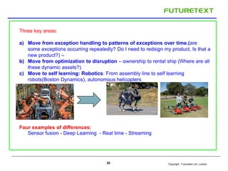 Copyright : 30 Futuretext Ltd. London 
Three key areas: 
a) Move from exception handling to patterns of exceptions over time.(are 
some exceptions occurring repeatedly? Do I need to redsign my product, Is that a 
new product?) – 
b) Move from optimization to disruption – ownership to rental ship (Where are all 
these dynamic assets?) 
c) Move to self learning: Robotics: From assembly line to self learning 
robots(Boston Dynamics), autonomous helicopters 
Four examples of differences: 
Sensor fusion - Deep Learning - Real time - Streaming 
 