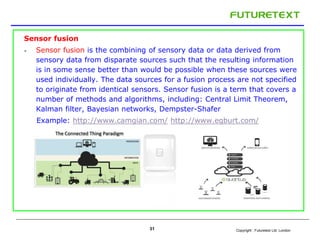 Copyright : Futuretext Ltd. London 
Sensor fusion 
 Sensor fusion is the combining of sensory data or data derived from 
sensory data from disparate sources such that the resulting information 
is in some sense better than would be possible when these sources were 
used individually. The data sources for a fusion process are not specified 
to originate from identical sensors. Sensor fusion is a term that covers a 
number of methods and algorithms, including: Central Limit Theorem, 
Kalman filter, Bayesian networks, Dempster-Shafer 
Example: http://www.camgian.com/ http://www.egburt.com/ 
31 
 