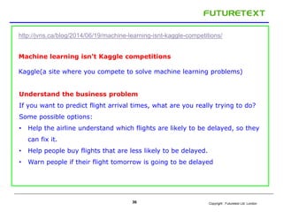 http://jvns.ca/blog/2014/06/19/machine-learning-isnt-kaggle-competitions/ 
Machine learning isn't Kaggle competitions 
Kaggle(a site where you compete to solve machine learning problems) 
Understand the business problem 
If you want to predict flight arrival times, what are you really trying to do? 
Some possible options: 
• Help the airline understand which flights are likely to be delayed, so they 
Copyright : 36 Futuretext Ltd. London 
can fix it. 
• Help people buy flights that are less likely to be delayed. 
• Warn people if their flight tomorrow is going to be delayed 
 