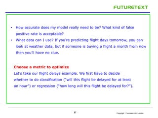 • How accurate does my model really need to be? What kind of false 
Copyright : 37 Futuretext Ltd. London 
positive rate is acceptable? 
• What data can I use? If you’re predicting flight days tomorrow, you can 
look at weather data, but if someone is buying a flight a month from now 
then you’ll have no clue. 
Choose a metric to optimize 
Let’s take our flight delays example. We first have to decide 
whether to do classification (“will this flight be delayed for at least 
an hour”) or regression (“how long will this flight be delayed for?”). 
 