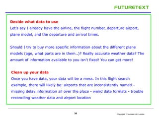 Decide what data to use 
Let’s say I already have the airline, the flight number, departure airport, 
plane model, and the departure and arrival times. 
Should I try to buy more specific information about the different plane 
models (age, what parts are in them..)? Really accurate weather data? The 
amount of information available to you isn’t fixed! You can get more! 
Clean up your data 
Once you have data, your data will be a mess. In this flight search 
example, there will likely be: airports that are inconsistently named - 
missing delay information all over the place - weird date formats - trouble 
reconciling weather data and airport location 
Copyright : 38 Futuretext Ltd. London 
 