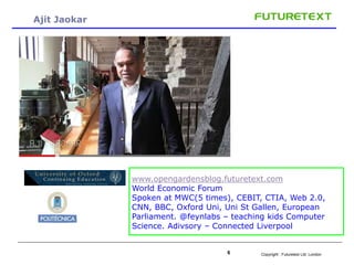 Copyright : 6 Futuretext Ltd. London 
Ajit Jaokar 
- 
www.opengardensblog.futuretext.com 
World Economic Forum 
Spoken at MWC(5 times), CEBIT, CTIA, Web 2.0, 
CNN, BBC, Oxford Uni, Uni St Gallen, European 
Parliament. @feynlabs – teaching kids Computer 
Science. Adivsory – Connected Liverpool 
 