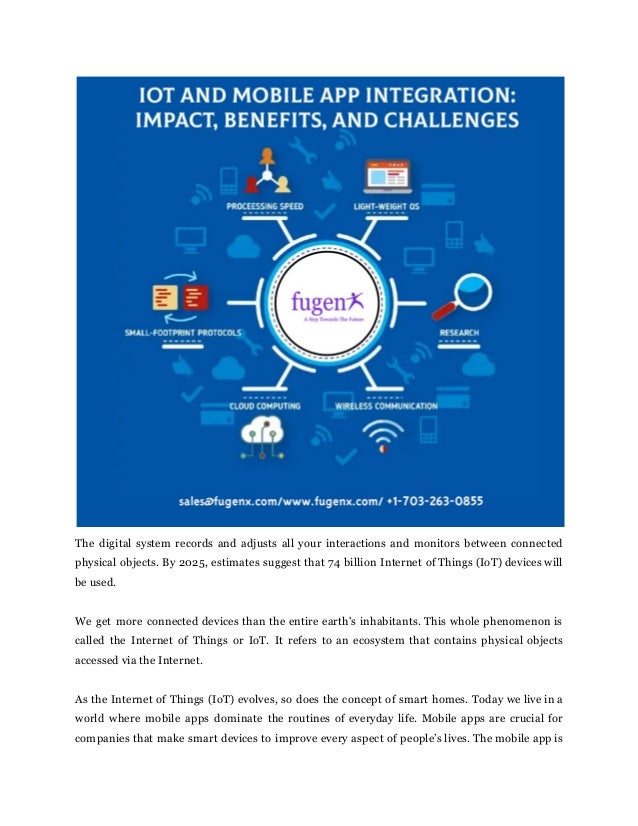 The digital system records and adjusts all your interactions and monitors between connected
physical objects. By 2025, estimates suggest that 74 billion Internet of Things (IoT) devices will
be used.
We get more connected devices than the entire earth's inhabitants. This whole phenomenon is
called the Internet of Things or IoT. It refers to an ecosystem that contains physical objects
accessed via the Internet.
As the Internet of Things (IoT) evolves, so does the concept of smart homes. Today we live in a
world where mobile apps dominate the routines of everyday life. Mobile apps are crucial for
companies that make smart devices to improve every aspect of people’s lives. The mobile app is
 