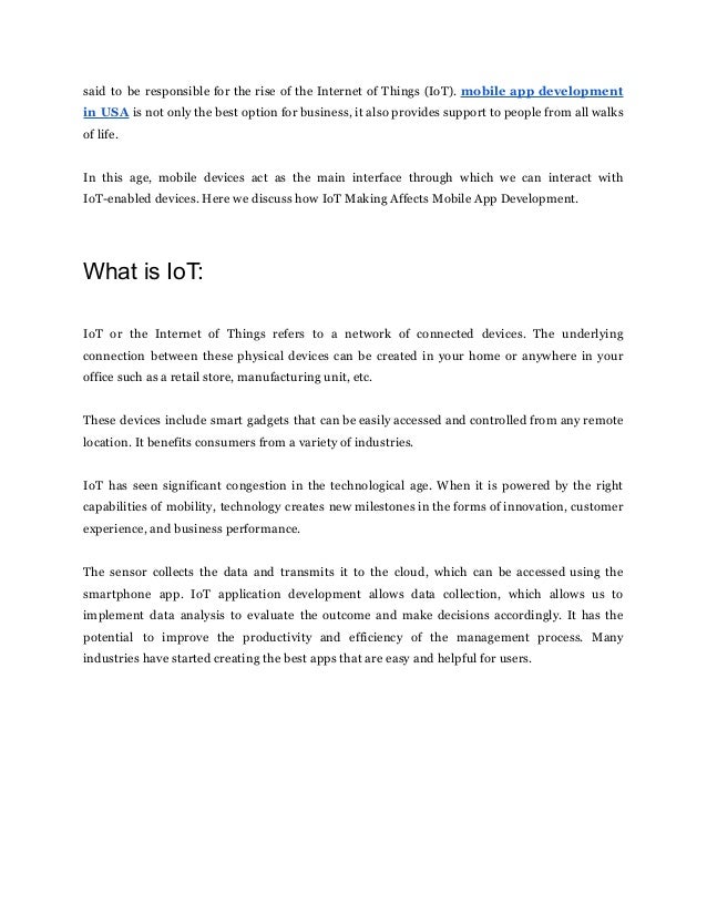 said to be responsible for the rise of the Internet of Things (IoT). mobile app development
in USA is not only the best option for business, it also provides support to people from all walks
of life.
In this age, mobile devices act as the main interface through which we can interact with
IoT-enabled devices. Here we discuss how IoT Making Affects Mobile App Development.
What is IoT:
IoT or the Internet of Things refers to a network of connected devices. The underlying
connection between these physical devices can be created in your home or anywhere in your
office such as a retail store, manufacturing unit, etc.
These devices include smart gadgets that can be easily accessed and controlled from any remote
location. It benefits consumers from a variety of industries.
IoT has seen significant congestion in the technological age. When it is powered by the right
capabilities of mobility, technology creates new milestones in the forms of innovation, customer
experience, and business performance.
The sensor collects the data and transmits it to the cloud, which can be accessed using the
smartphone app. IoT application development allows data collection, which allows us to
implement data analysis to evaluate the outcome and make decisions accordingly. It has the
potential to improve the productivity and efficiency of the management process. Many
industries have started creating the best apps that are easy and helpful for users.
 