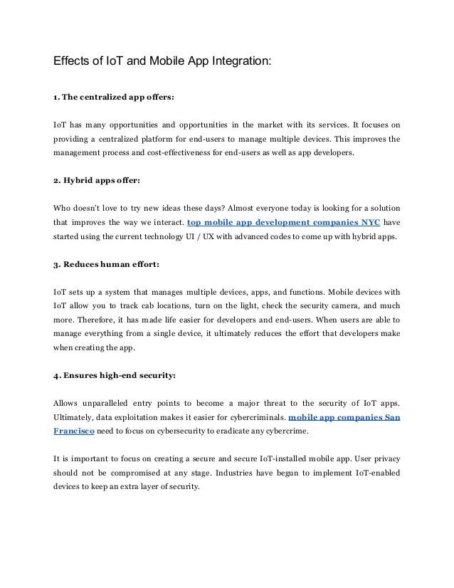 Effects of IoT and Mobile App Integration:
1. The centralized app offers:
IoT has many opportunities and opportunities in the market with its services. It focuses on
providing a centralized platform for end-users to manage multiple devices. This improves the
management process and cost-effectiveness for end-users as well as app developers.
2. Hybrid apps offer:
Who doesn’t love to try new ideas these days? Almost everyone today is looking for a solution
that improves the way we interact. top mobile app development companies NYC have
started using the current technology UI / UX with advanced codes to come up with hybrid apps.
3. Reduces human effort:
IoT sets up a system that manages multiple devices, apps, and functions. Mobile devices with
IoT allow you to track cab locations, turn on the light, check the security camera, and much
more. Therefore, it has made life easier for developers and end-users. When users are able to
manage everything from a single device, it ultimately reduces the effort that developers make
when creating the app.
4. Ensures high-end security:
Allows unparalleled entry points to become a major threat to the security of IoT apps.
Ultimately, data exploitation makes it easier for cybercriminals. mobile app companies San
Francisco need to focus on cybersecurity to eradicate any cybercrime.
It is important to focus on creating a secure and secure IoT-installed mobile app. User privacy
should not be compromised at any stage. Industries have begun to implement IoT-enabled
devices to keep an extra layer of security.
 
