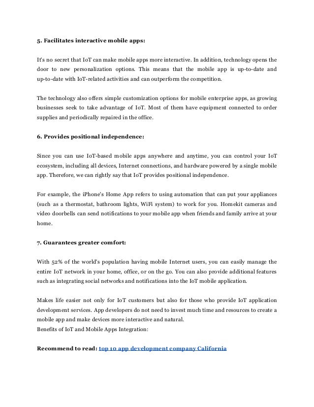 5. Facilitates interactive mobile apps:
It's no secret that IoT can make mobile apps more interactive. In addition, technology opens the
door to new personalization options. This means that the mobile app is up-to-date and
up-to-date with IoT-related activities and can outperform the competition.
The technology also offers simple customization options for mobile enterprise apps, as growing
businesses seek to take advantage of IoT. Most of them have equipment connected to order
supplies and periodically repaired in the office.
6. Provides positional independence:
Since you can use IoT-based mobile apps anywhere and anytime, you can control your IoT
ecosystem, including all devices, Internet connections, and hardware powered by a single mobile
app. Therefore, we can rightly say that IoT provides positional independence.
For example, the iPhone's Home App refers to using automation that can put your appliances
(such as a thermostat, bathroom lights, WiFi system) to work for you. Homekit cameras and
video doorbells can send notifications to your mobile app when friends and family arrive at your
home.
7. Guarantees greater comfort:
With 52% of the world's population having mobile Internet users, you can easily manage the
entire IoT network in your home, office, or on the go. You can also provide additional features
such as integrating social networks and notifications into the IoT mobile application.
Makes life easier not only for IoT customers but also for those who provide IoT application
development services. App developers do not need to invest much time and resources to create a
mobile app and make devices more interactive and natural.
Benefits of IoT and Mobile Apps Integration:
Recommend to read: top 10 app development company California
 