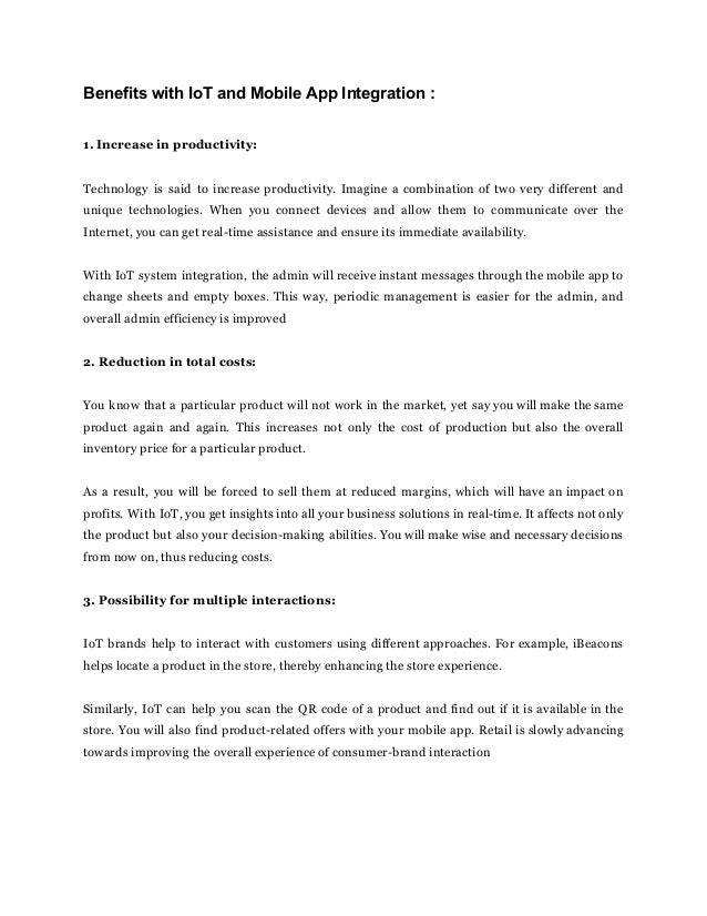 Benefits with IoT and Mobile App Integration :
1. Increase in productivity:
Technology is said to increase productivity. Imagine a combination of two very different and
unique technologies. When you connect devices and allow them to communicate over the
Internet, you can get real-time assistance and ensure its immediate availability.
With IoT system integration, the admin will receive instant messages through the mobile app to
change sheets and empty boxes. This way, periodic management is easier for the admin, and
overall admin efficiency is improved
2. Reduction in total costs:
You know that a particular product will not work in the market, yet say you will make the same
product again and again. This increases not only the cost of production but also the overall
inventory price for a particular product.
As a result, you will be forced to sell them at reduced margins, which will have an impact on
profits. With IoT, you get insights into all your business solutions in real-time. It affects not only
the product but also your decision-making abilities. You will make wise and necessary decisions
from now on, thus reducing costs.
3. Possibility for multiple interactions:
IoT brands help to interact with customers using different approaches. For example, iBeacons
helps locate a product in the store, thereby enhancing the store experience.
Similarly, IoT can help you scan the QR code of a product and find out if it is available in the
store. You will also find product-related offers with your mobile app. Retail is slowly advancing
towards improving the overall experience of consumer-brand interaction
 