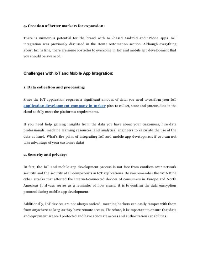 4. Creation of better markets for expansion:
There is numerous potential for the brand with IoT-based Android and iPhone apps. IoT
integration was previously discussed in the Home Automation section. Although everything
about IoT is fine, there are some obstacles to overcome in IoT and mobile app development that
you should be aware of.
Challenges with IoT and Mobile App Integration:
1. Data collection and processing:
Since the IoT application requires a significant amount of data, you need to confirm your IoT
application development company in turkey plan to collect, store and process data in the
cloud to fully meet the platform's requirements.
If you need help gaining insights from the data you have about your customers, hire data
professionals, machine learning resources, and analytical engineers to calculate the use of the
data at hand. What's the point of integrating IoT and mobile app development if you can not
take advantage of your customer data?
2. Security and privacy:
In fact, the IoT and mobile app development process is not free from conflicts over network
security and the security of all components in IoT applications. Do you remember the 2016 Dine
cyber attacks that affected the internet-connected devices of consumers in Europe and North
America? It always serves as a reminder of how crucial it is to confirm the data encryption
protocol during mobile app development.
Additionally, IoT devices are not always noticed, meaning hackers can easily tamper with them
from anywhere as long as they have remote access. Therefore, it is important to ensure that data
and equipment are well protected and have adequate access and authorization capabilities.
 