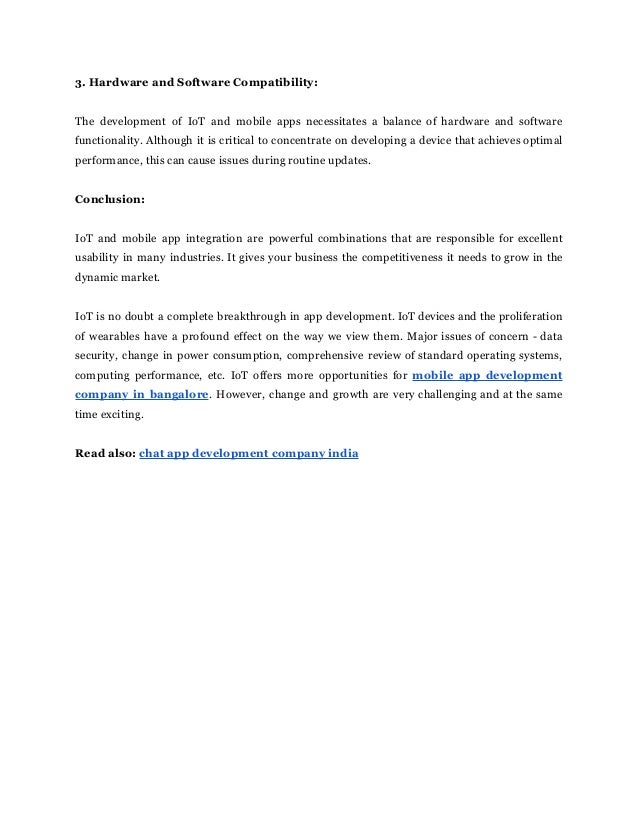 3. Hardware and Software Compatibility:
The development of IoT and mobile apps necessitates a balance of hardware and software
functionality. Although it is critical to concentrate on developing a device that achieves optimal
performance, this can cause issues during routine updates.
Conclusion:
IoT and mobile app integration are powerful combinations that are responsible for excellent
usability in many industries. It gives your business the competitiveness it needs to grow in the
dynamic market.
IoT is no doubt a complete breakthrough in app development. IoT devices and the proliferation
of wearables have a profound effect on the way we view them. Major issues of concern - data
security, change in power consumption, comprehensive review of standard operating systems,
computing performance, etc. IoT offers more opportunities for mobile app development
company in bangalore. However, change and growth are very challenging and at the same
time exciting.
Read also: chat app development company india
 