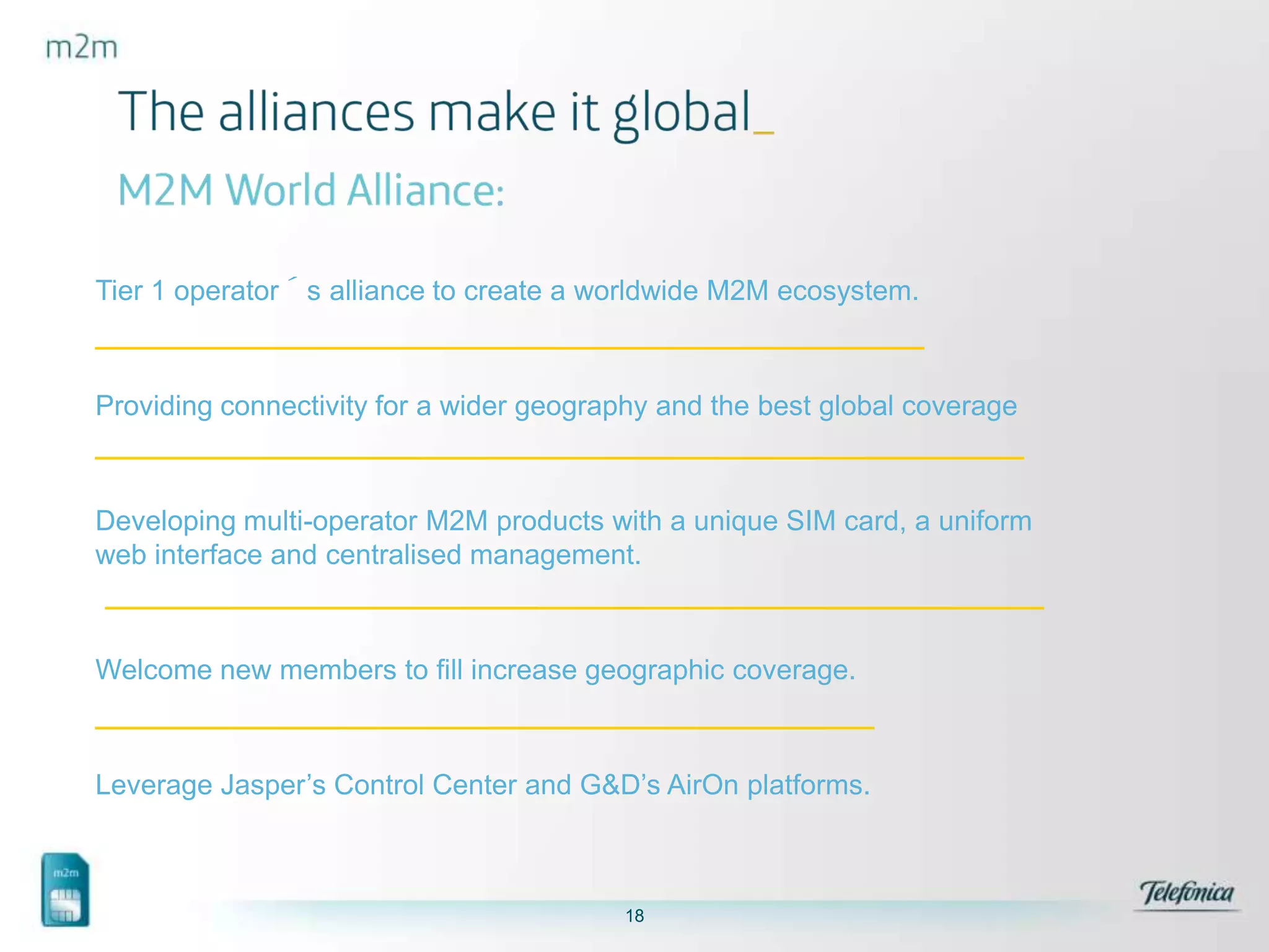 Tier 1 operator´s alliance to create a worldwide M2M ecosystem.

Providing connectivity for a wider geography and the best global coverage

Developing multi-operator M2M products with a unique SIM card, a uniform
web interface and centralised management.

Welcome new members to fill increase geographic coverage.

Leverage Jasper’s Control Center and G&D’s AirOn platforms.

18

 
