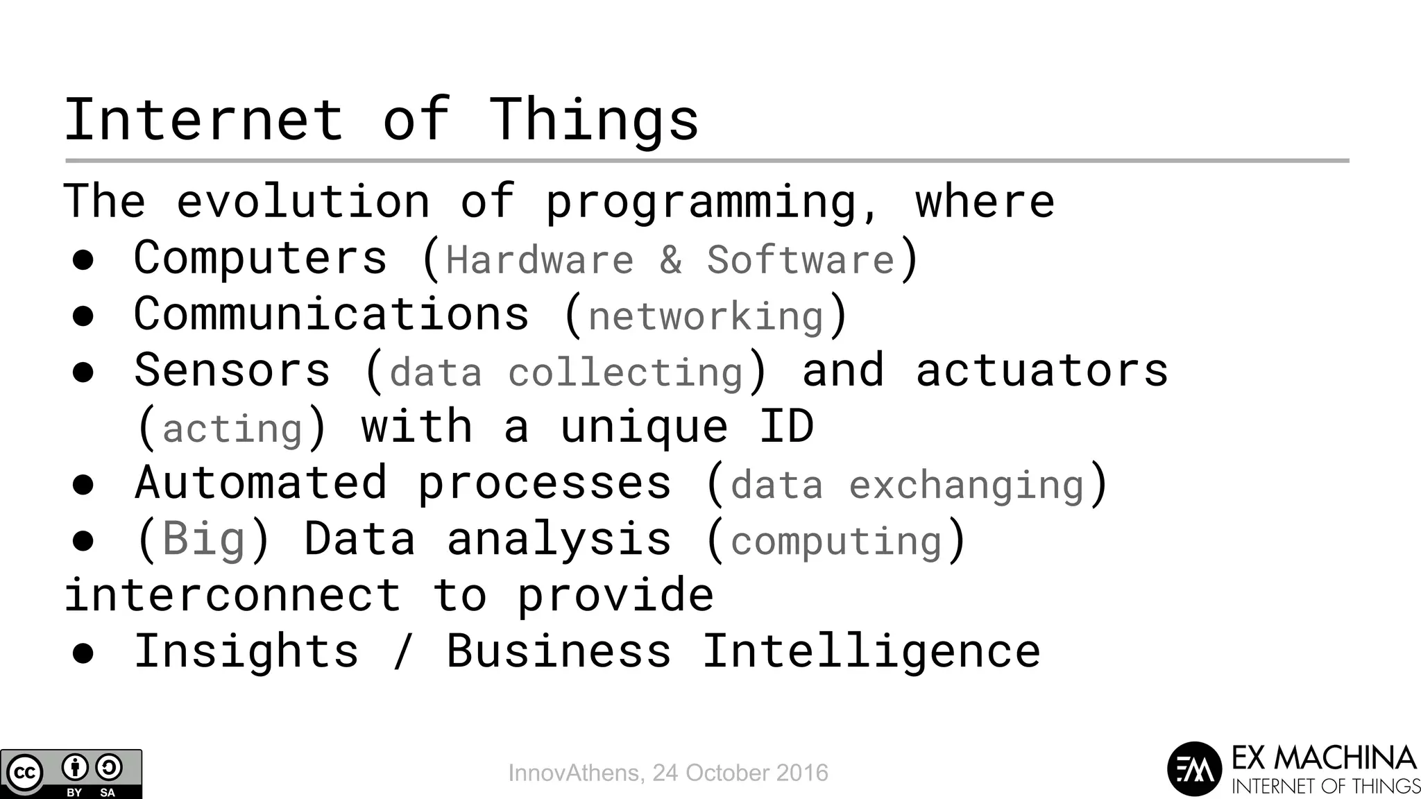 InnovAthens, 24 October 2016
Internet of Things
The evolution of programming, where
● Computers (Hardware & Software)
● Communications (networking)
● Sensors (data collecting) and actuators
(acting) with a unique ID
● Automated processes (data exchanging)
● (Big) Data analysis (computing)
interconnect to provide
● Insights / Business Intelligence
 