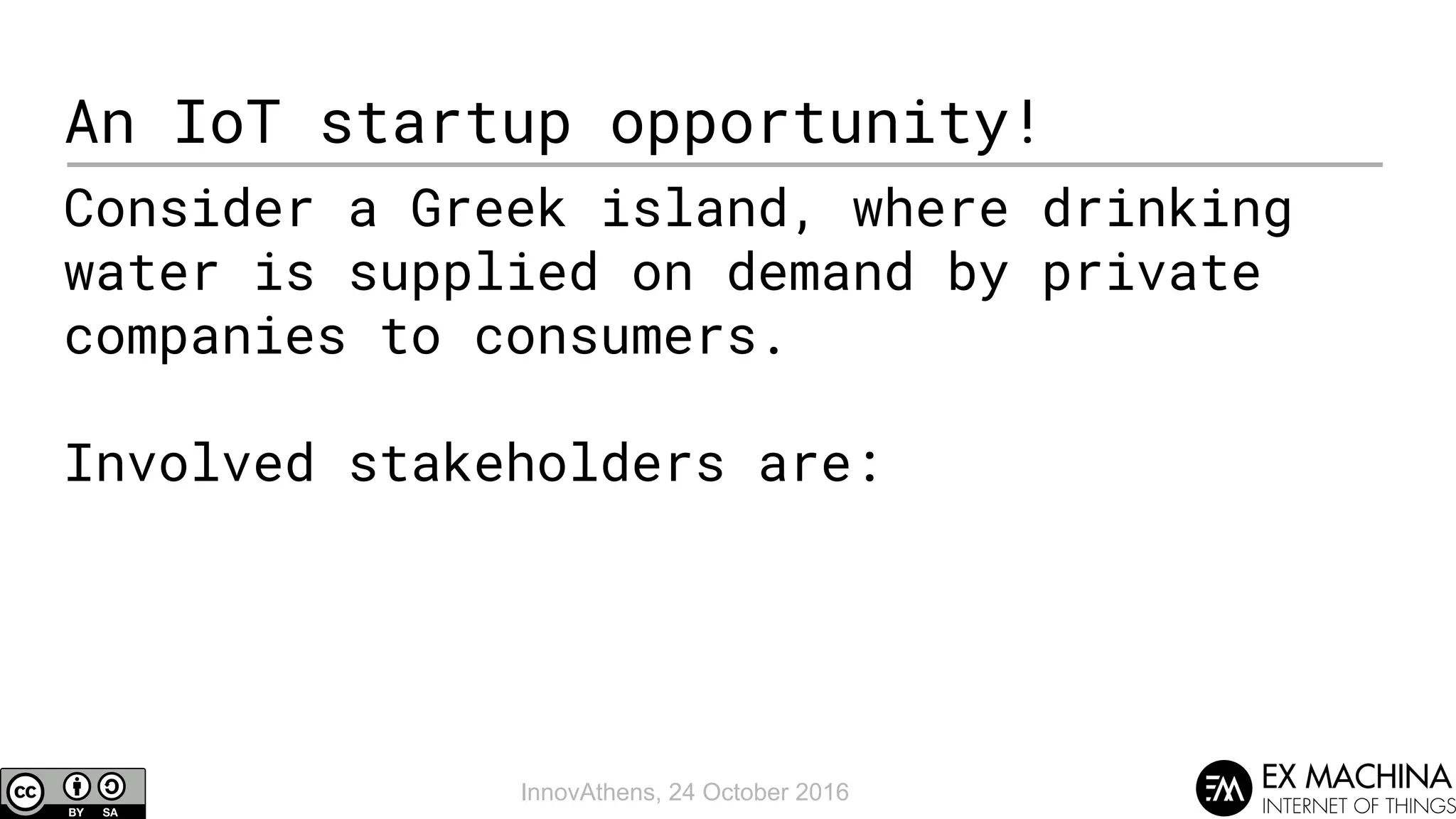 InnovAthens, 24 October 2016
An IoT startup opportunity!
Consider a Greek island, where drinking
water is supplied on demand by private
companies to consumers.
Involved stakeholders are:
 