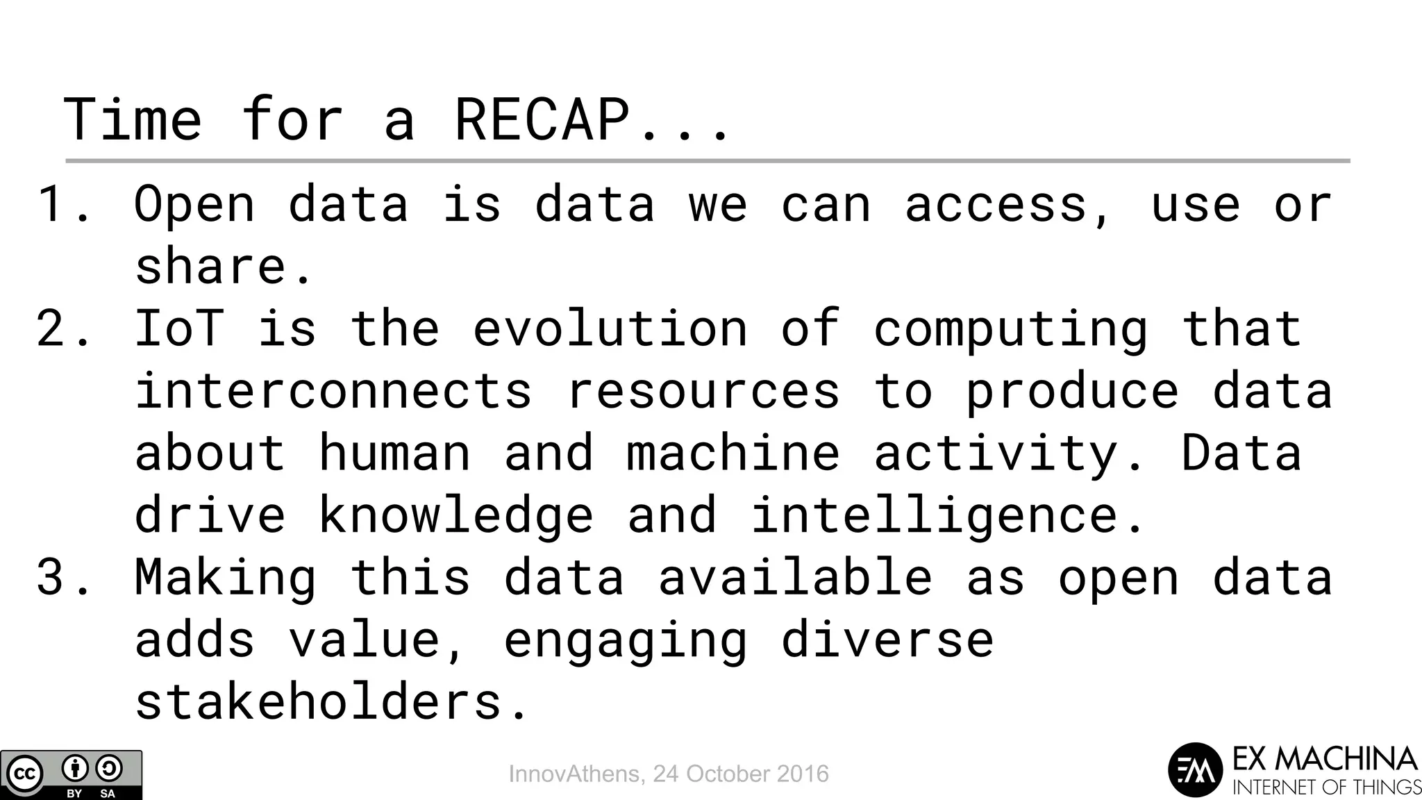 InnovAthens, 24 October 2016
Time for a RECAP...
1. Open data is data we can access, use or
share.
2. IoT is the evolution of computing that
interconnects resources to produce data
about human and machine activity. Data
drive knowledge and intelligence.
3. Making this data available as open data
adds value, engaging diverse
stakeholders.
 