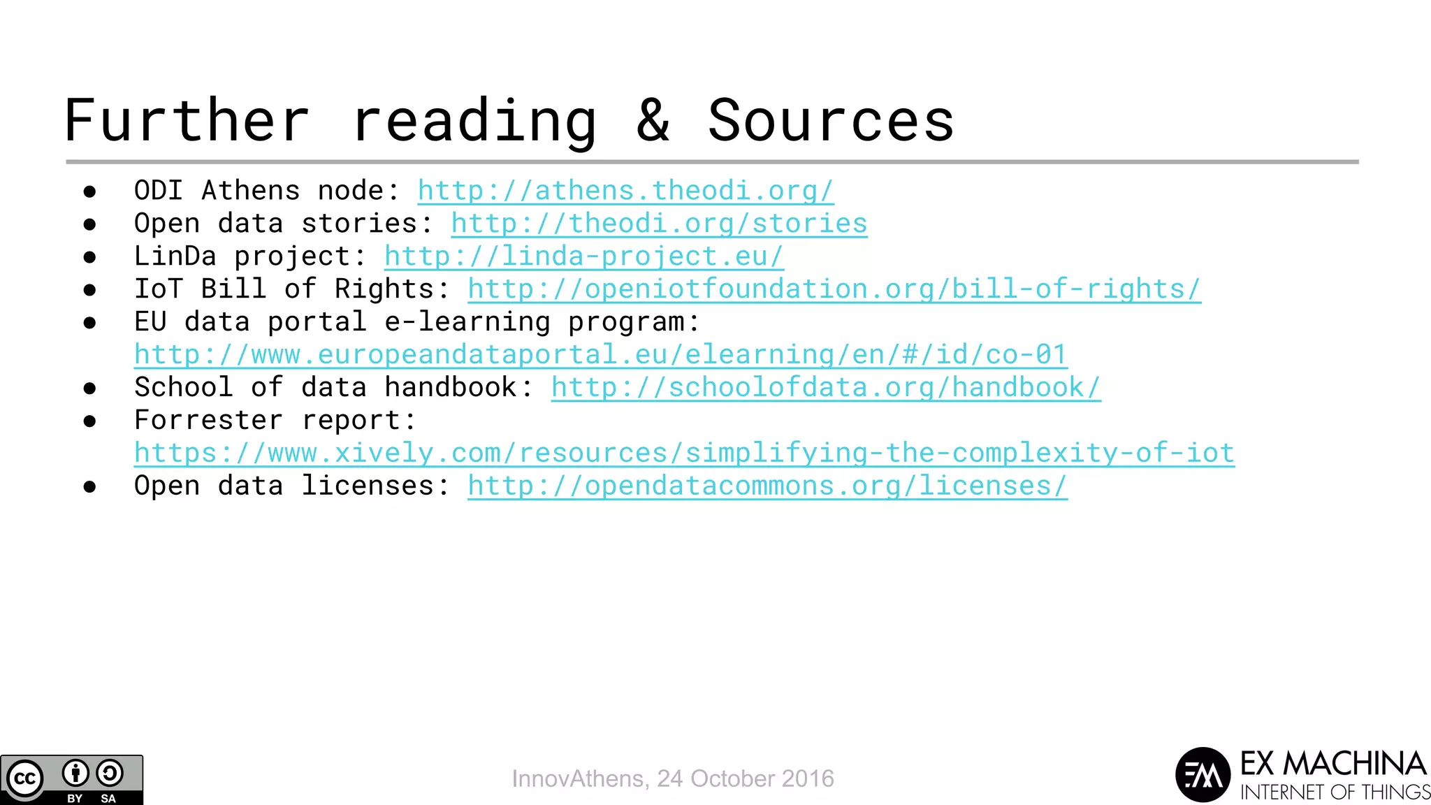 InnovAthens, 24 October 2016
Further reading & Sources
● ODI Athens node: http://athens.theodi.org/
● Open data stories: http://theodi.org/stories
● LinDa project: http://linda-project.eu/
● IoT Bill of Rights: http://openiotfoundation.org/bill-of-rights/
● EU data portal e-learning program:
http://www.europeandataportal.eu/elearning/en/#/id/co-01
● School of data handbook: http://schoolofdata.org/handbook/
● Forrester report:
https://www.xively.com/resources/simplifying-the-complexity-of-iot
● Open data licenses: http://opendatacommons.org/licenses/
 