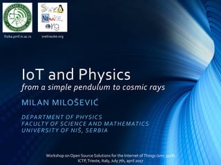 IoT and Physics
from a simple pendulum to cosmic rays
MILAN MILOŠEVIĆ
DEPARTMENT OF PHYSICS
FACULTY OF SCIENCE AND MATHEMATICS
UNIVERSITY OF NIŠ, SERBIA
Workshop on Open Source Solutions for the Internet ofThings (smr 3128)
ICTP,Trieste, Italy, July 7th, april 2017
fizika.pmf.ni.ac.rs svetnauke.org
 