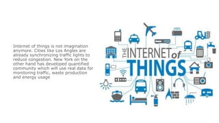 Internet of things is not imagination
anymore. Cities like Los Angles are
already synchronizing traffic lights to
reduce congestion. New York on the
other hand has developed quantified
community which will use real data for
monitoring traffic, waste production
and energy usage
 