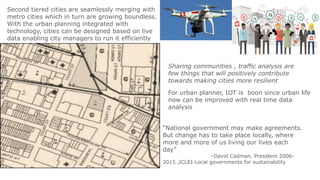 Second tiered cities are seamlessly merging with
metro cities which in turn are growing boundless.
With the urban planning integrated with
technology, cities can be designed based on live
data enabling city managers to run it efficiently
For urban planner, IOT is boon since urban life
now can be improved with real time data
analysis
“National government may make agreements.
But change has to take place locally, where
more and more of us living our lives each
day”
–David Cadman, President 2006-
2015 ,ICLEI-Local governments for sustainability
Sharing communities , traffic analysis are
few things that will positively contribute
towards making cities more resilient
 