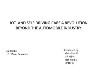 IOT AND SELF DRIVING CARS A REVOLUTION
BEYOND THE AUTOMOBILE INDUSTRY.
Guided by,
Er. Manu Remanan
Presented by
Gokuldas H
S7 ME-A
Roll no: 56
3/10/18
 
