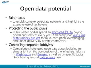 Open data potential
• Fairer taxes
– to unpick complex corporate networks and highlight the
extensive use of tax havens
• ...