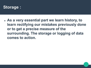 Storage :
 As a very essential part we learn history, to
learn rectifying our mistakes previously done
or to get a precise measure of the
surrounding. The storage or logging of data
comes to action.
 